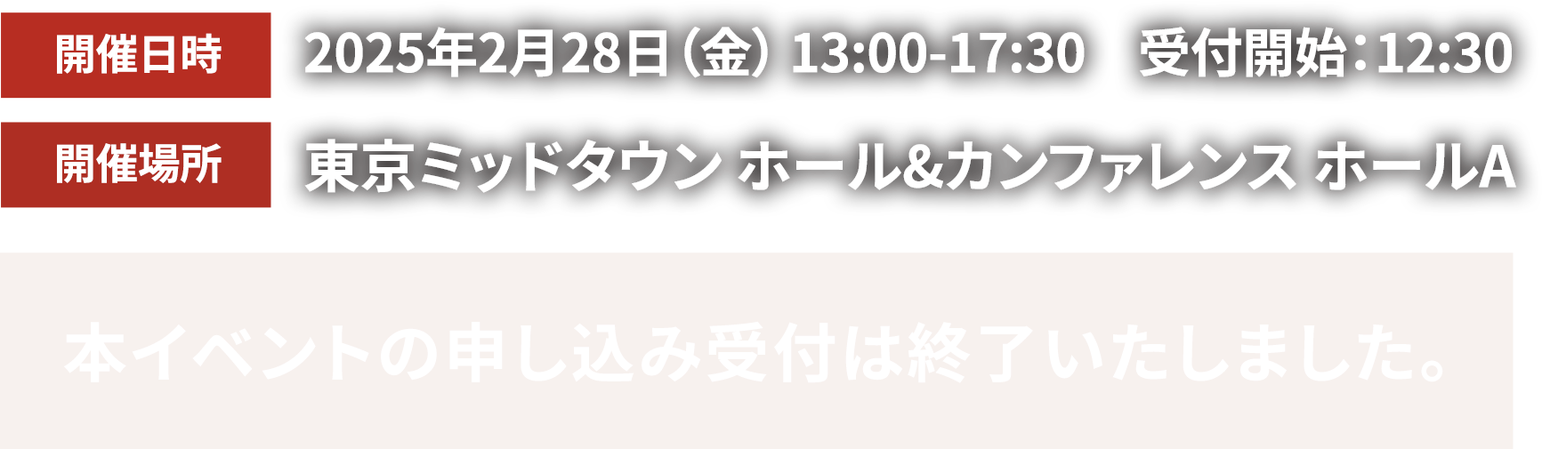 開催日時2025年2月28日金曜日13時半から17時半 受付開始13時 開催場所東京ミッドタウン　ホール&カンファレンス ホールA